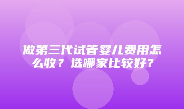 做第三代试管婴儿费用怎么收？选哪家比较好？