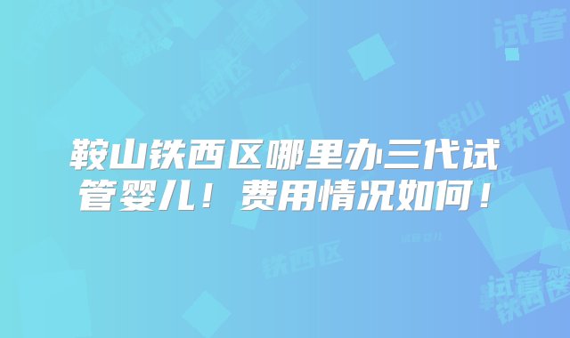 鞍山铁西区哪里办三代试管婴儿！费用情况如何！