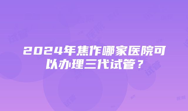 2024年焦作哪家医院可以办理三代试管？