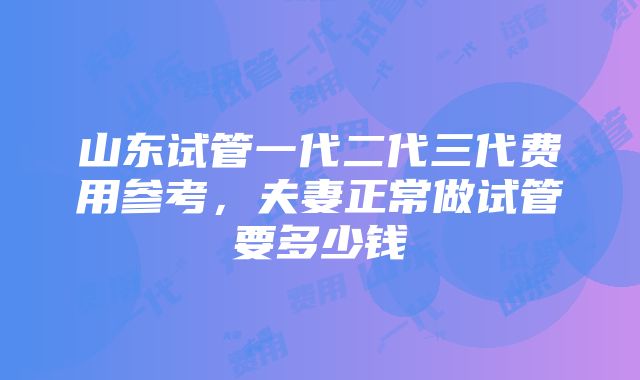 山东试管一代二代三代费用参考，夫妻正常做试管要多少钱