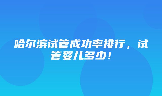 哈尔滨试管成功率排行，试管婴儿多少！