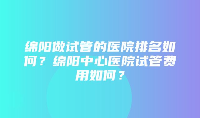 绵阳做试管的医院排名如何？绵阳中心医院试管费用如何？