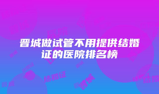 晋城做试管不用提供结婚证的医院排名榜