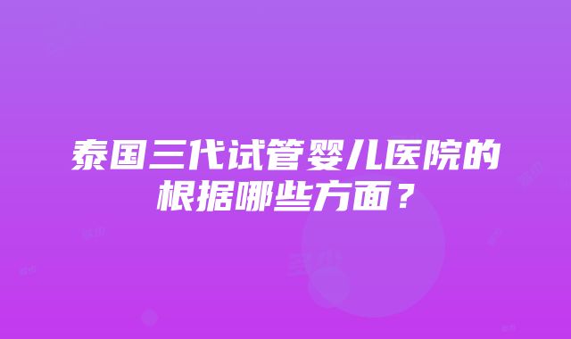 泰国三代试管婴儿医院的根据哪些方面？