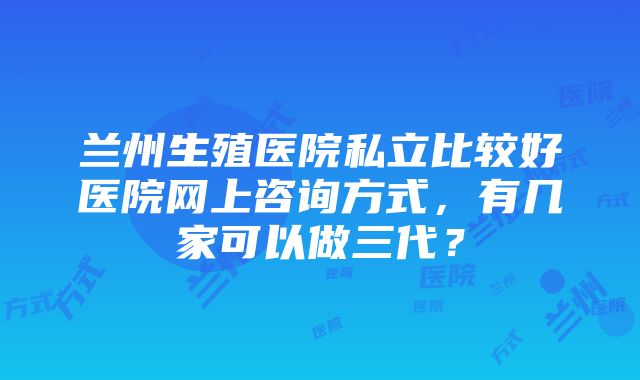 兰州生殖医院私立比较好医院网上咨询方式，有几家可以做三代？