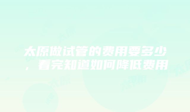 太原做试管的费用要多少，看完知道如何降低费用