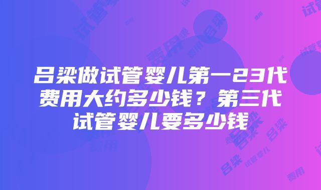 吕梁做试管婴儿第一23代费用大约多少钱？第三代试管婴儿要多少钱