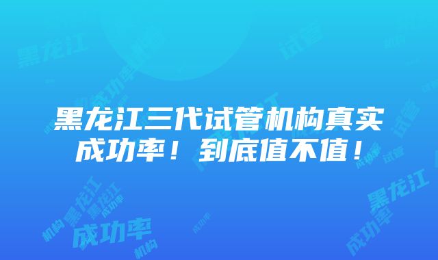 黑龙江三代试管机构真实成功率！到底值不值！