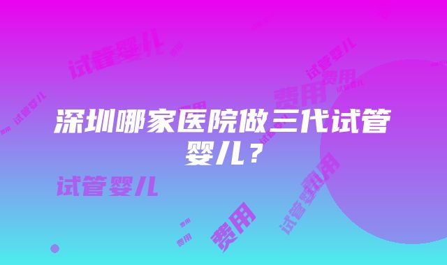 深圳哪家医院做三代试管婴儿？