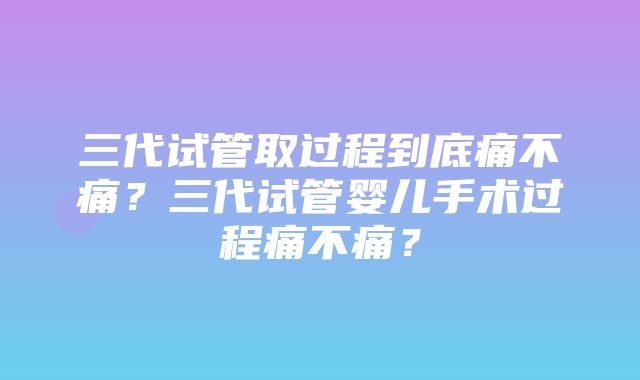 三代试管取过程到底痛不痛？三代试管婴儿手术过程痛不痛？