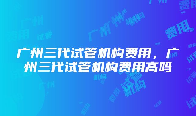 广州三代试管机构费用，广州三代试管机构费用高吗