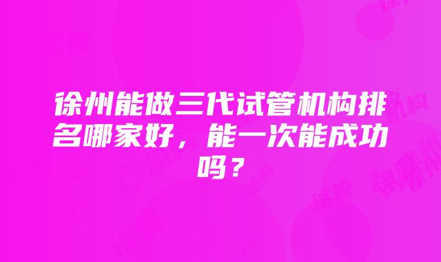 徐州能做三代试管机构排名哪家好，能一次能成功吗？