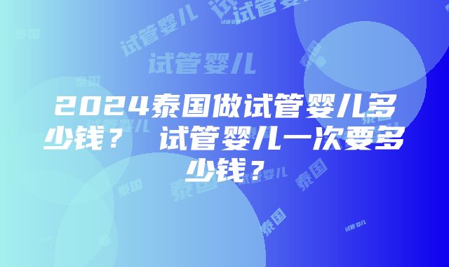 2024泰国做试管婴儿多少钱？ 试管婴儿一次要多少钱？