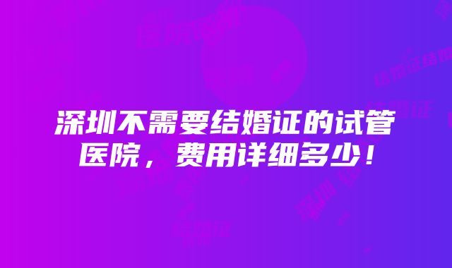 深圳不需要结婚证的试管医院，费用详细多少！