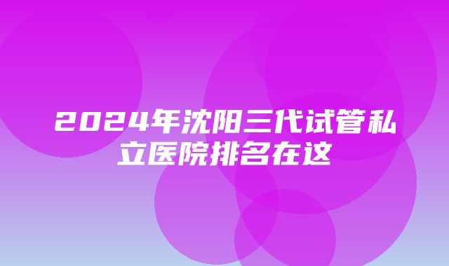 2024年沈阳三代试管私立医院排名在这