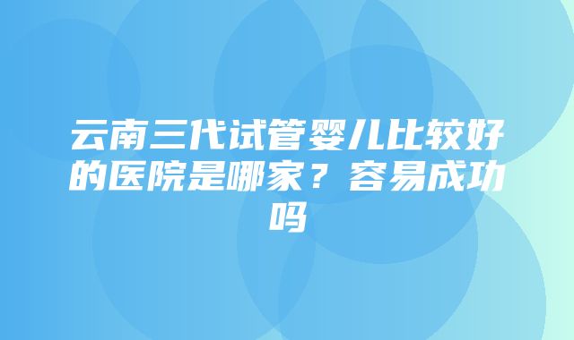 云南三代试管婴儿比较好的医院是哪家？容易成功吗