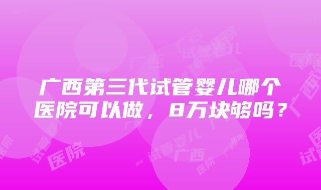 广西第三代试管婴儿哪个医院可以做，8万块够吗？