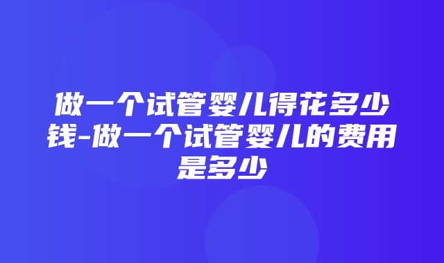 做一个试管婴儿得花多少钱-做一个试管婴儿的费用是多少