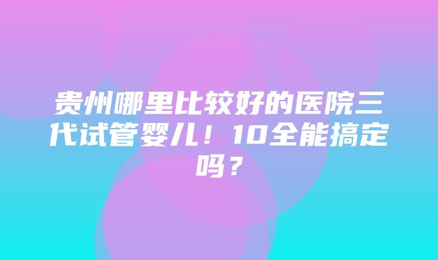 贵州哪里比较好的医院三代试管婴儿！10全能搞定吗？