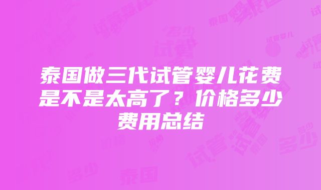 泰国做三代试管婴儿花费是不是太高了？价格多少费用总结