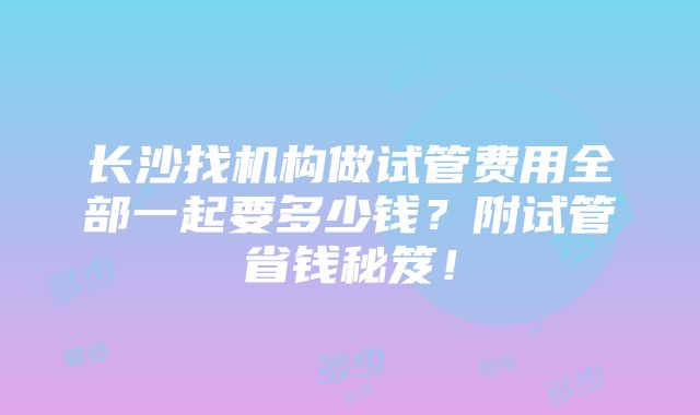 长沙找机构做试管费用全部一起要多少钱？附试管省钱秘笈！