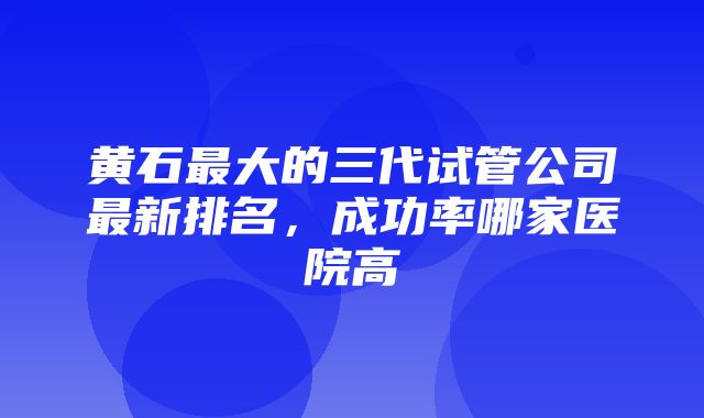 黄石最大的三代试管公司最新排名，成功率哪家医院高