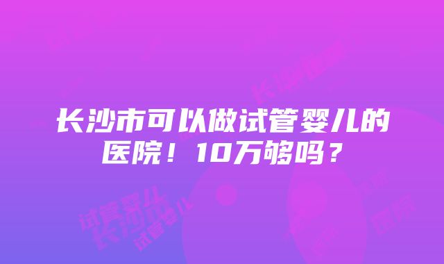 长沙市可以做试管婴儿的医院！10万够吗？