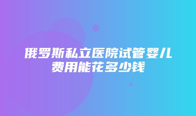 俄罗斯私立医院试管婴儿费用能花多少钱