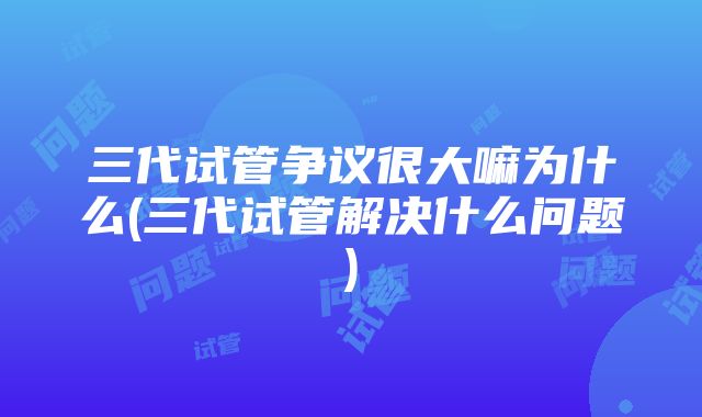 三代试管争议很大嘛为什么(三代试管解决什么问题)