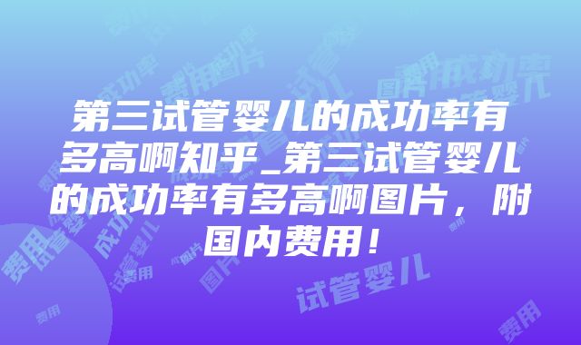 第三试管婴儿的成功率有多高啊知乎_第三试管婴儿的成功率有多高啊图片，附国内费用！