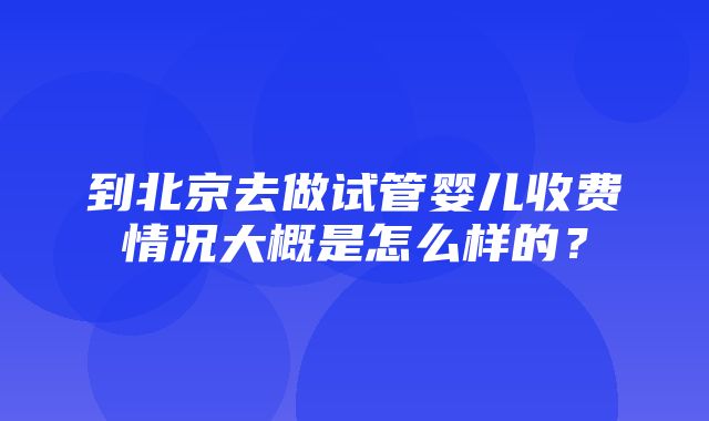 到北京去做试管婴儿收费情况大概是怎么样的？