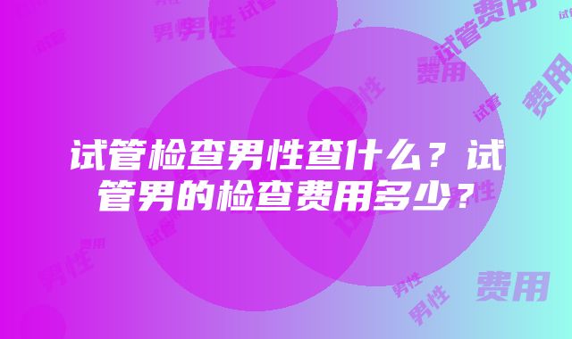 试管检查男性查什么？试管男的检查费用多少？