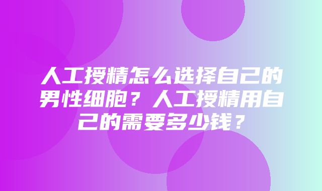 人工授精怎么选择自己的男性细胞？人工授精用自己的需要多少钱？