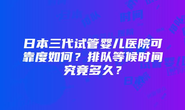 日本三代试管婴儿医院可靠度如何？排队等候时间究竟多久？