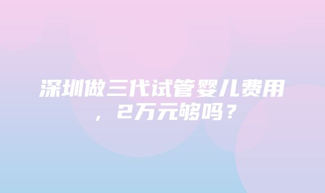 深圳做三代试管婴儿费用，2万元够吗？