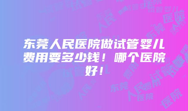 东莞人民医院做试管婴儿费用要多少钱！哪个医院好！