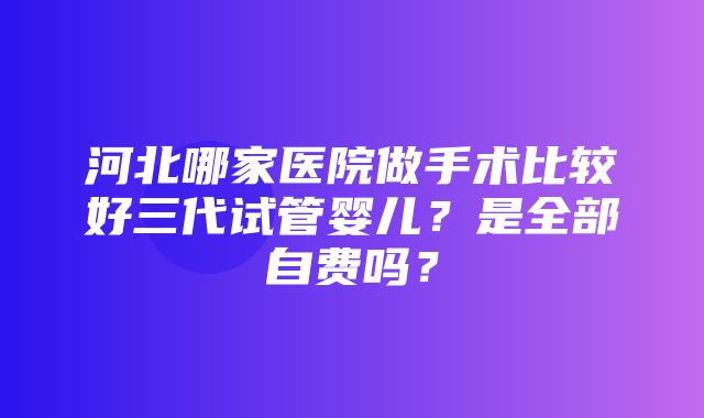 河北哪家医院做手术比较好三代试管婴儿？是全部自费吗？