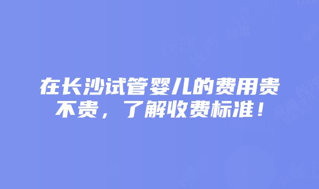 在长沙试管婴儿的费用贵不贵，了解收费标准！