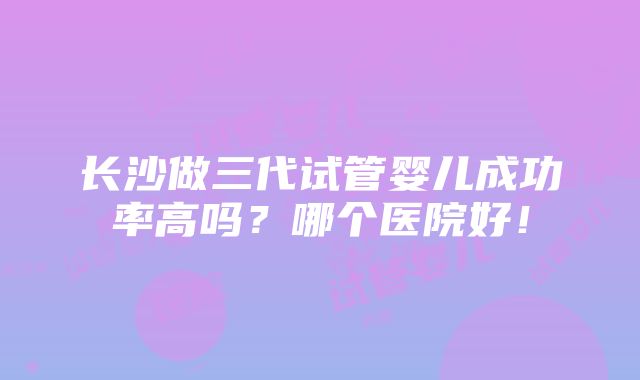 长沙做三代试管婴儿成功率高吗？哪个医院好！