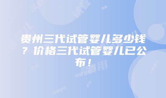 贵州三代试管婴儿多少钱？价格三代试管婴儿已公布！