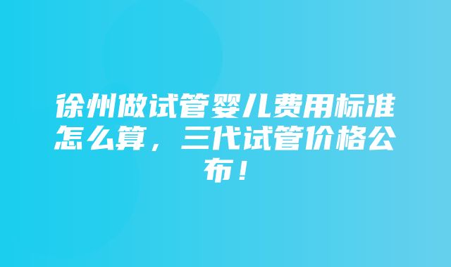 徐州做试管婴儿费用标准怎么算，三代试管价格公布！