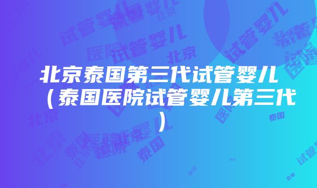 北京泰国第三代试管婴儿（泰国医院试管婴儿第三代）