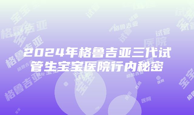 2024年格鲁吉亚三代试管生宝宝医院行内秘密