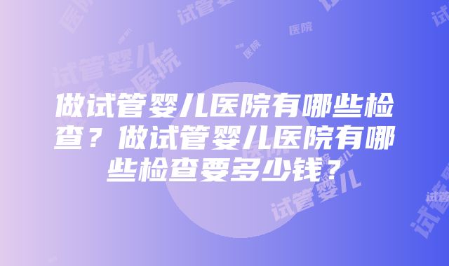 做试管婴儿医院有哪些检查？做试管婴儿医院有哪些检查要多少钱？