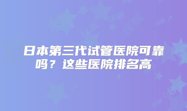 日本第三代试管医院可靠吗？这些医院排名高