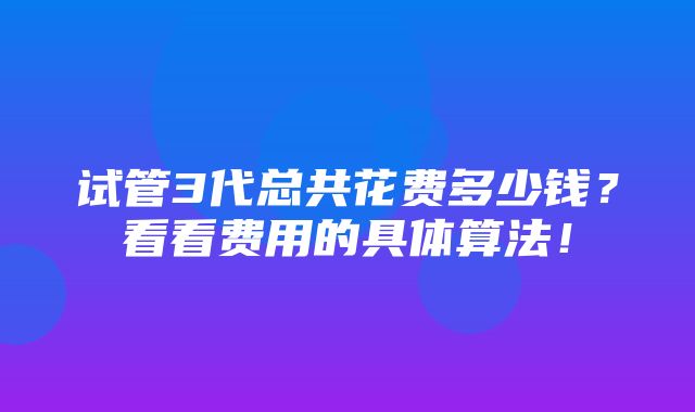 试管3代总共花费多少钱？看看费用的具体算法！