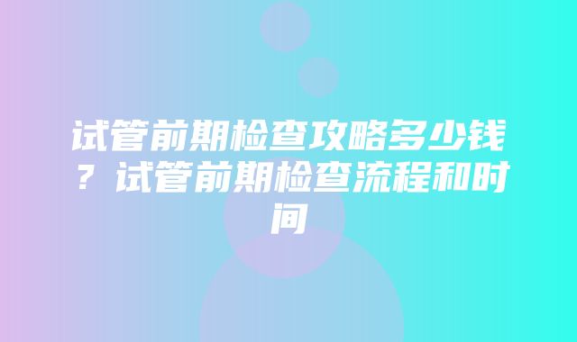 试管前期检查攻略多少钱？试管前期检查流程和时间