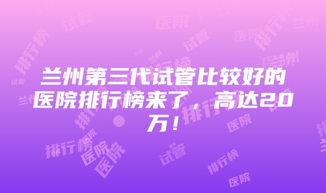 兰州第三代试管比较好的医院排行榜来了，高达20万！