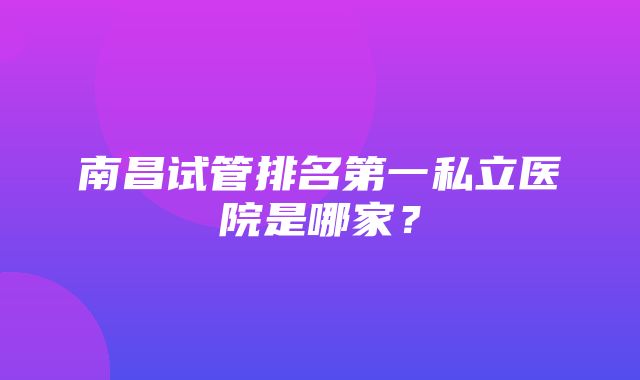 南昌试管排名第一私立医院是哪家？