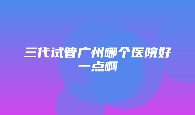 三代试管广州哪个医院好一点啊